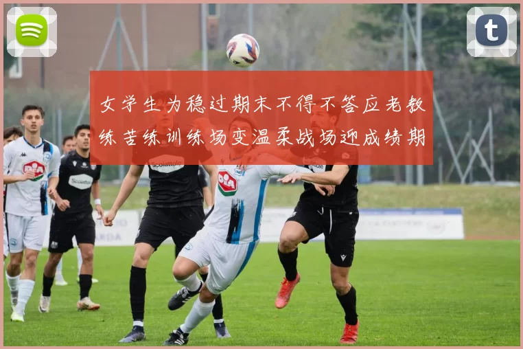 女学生为稳过期末不得不答应老教练苦练训练场变温柔战场迎成绩期
