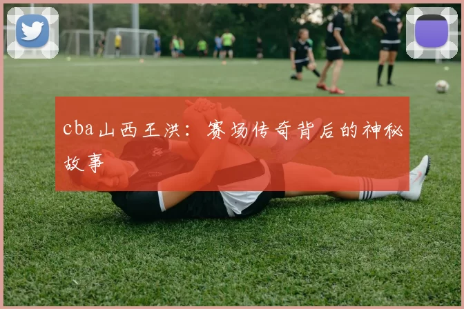 cba山西王洪:赛场传奇背后的神秘故事