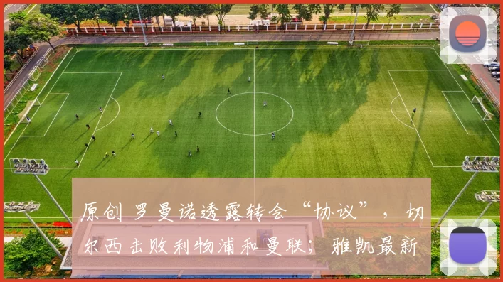 原创 罗曼诺透露转会“协议”，切尔西击败利物浦和曼联；雅凯最新消息“非常积极”。