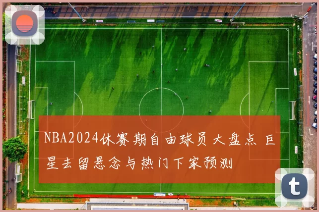 NBA2024休赛期自由球员大盘点 巨星去留悬念与热门下家预测
