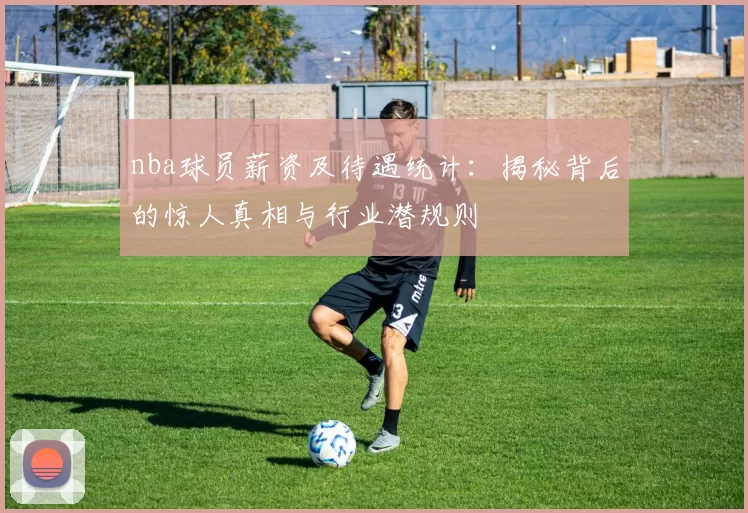 nba球员薪资及待遇统计：揭秘背后的惊人真相与行业潜规则