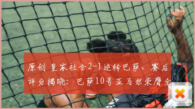 原创 皇家社会2-1逆转巴萨，赛后评分揭晓：巴萨10号亚马尔荣膺全场最佳