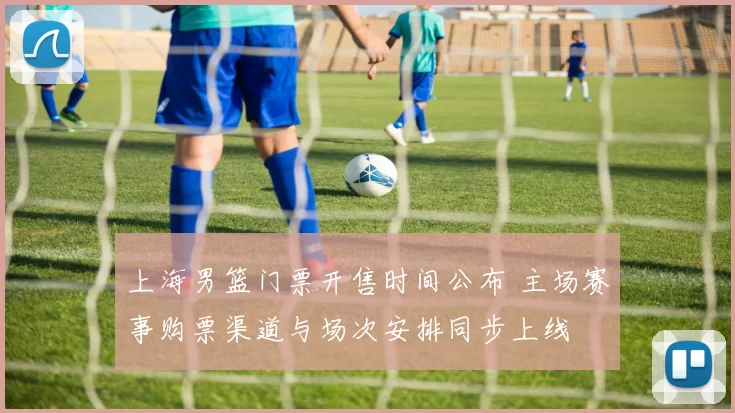 上海男篮门票开售时间公布 主场赛事购票渠道与场次安排同步上线