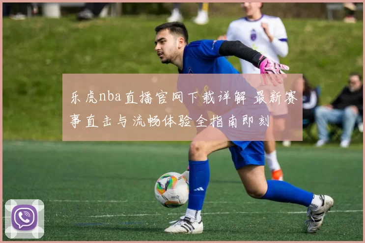乐虎nba直播官网下载详解 最新赛事直击与流畅体验全指南即刻