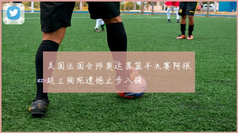 美国法国会师奥运男篮半决赛阿根廷立陶宛遗憾止步八强