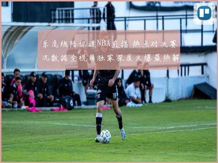 乐虎线陪你追NBA直播 热点对决赛况数据全视角独家深度火爆最热解析