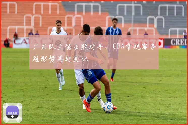 广东队主场击败对手，CBA常规赛争冠形势再起变化