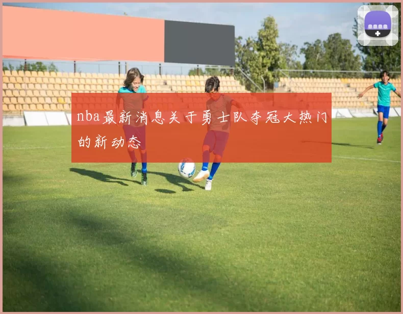 nba最新消息关于勇士队夺冠大热门的新动态