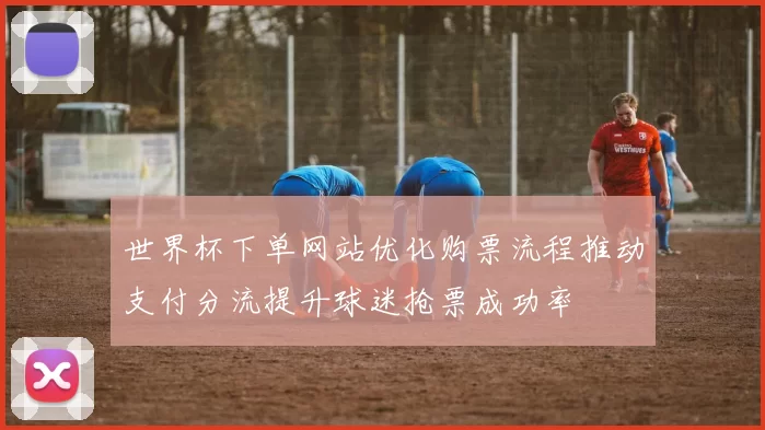 世界杯下单网站优化购票流程推动支付分流提升球迷抢票成功率