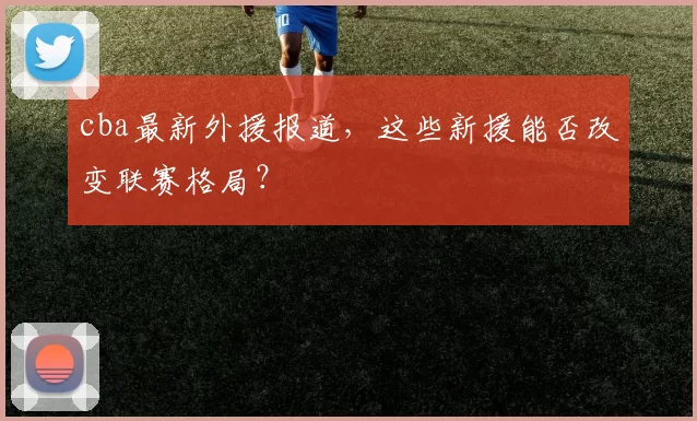 cba最新外援报道,这些新援能否改变联赛格局?