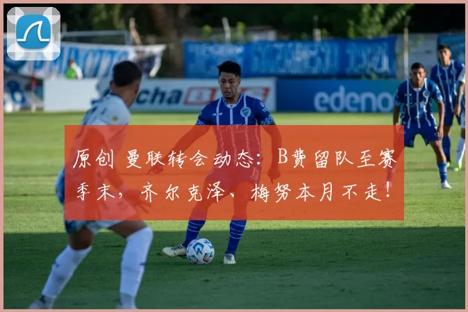 原创 曼联转会动态：B费留队至赛季末，齐尔克泽、梅努本月不走！