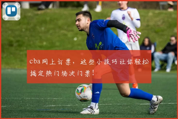 cba网上订票，这些小技巧让你轻松搞定热门场次门票！