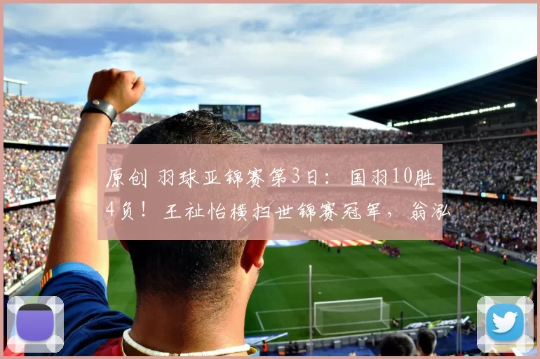 原创 羽球亚锦赛第3日:国羽10胜4负!王祉怡横扫世锦赛冠军,翁泓阳复仇