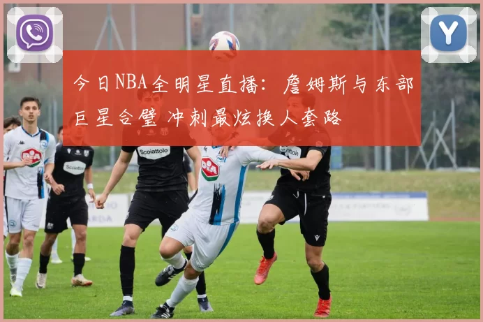 今日NBA全明星直播：詹姆斯与东部巨星合璧 冲刺最炫换人套路