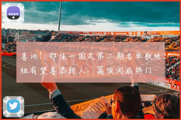喜讯！邵佳一国足第二期名单教练组有望喜添新人，蒿俊闵成热门