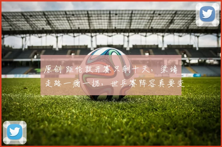 原创 距伦敦开赛只剩十天，梁靖崑走路一瘸一拐，世乒赛阵容真要变天？