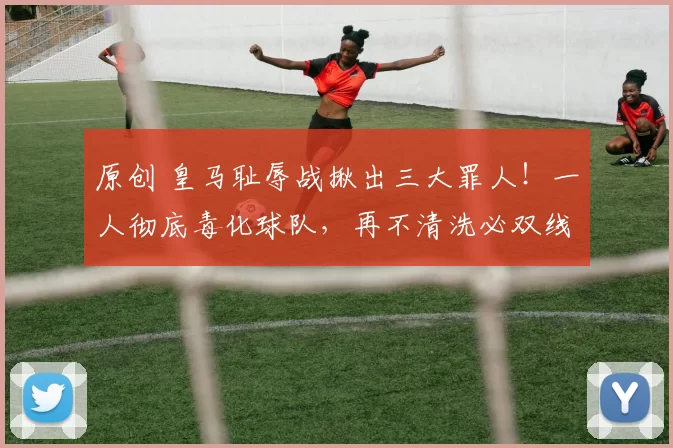 原创 皇马耻辱战揪出三大罪人!一人彻底毒化球队,再不清洗必双线崩盘