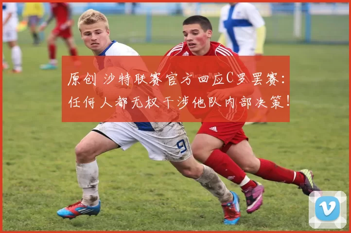 原创 沙特联赛官方回应C罗罢赛：任何人都无权干涉他队内部决策！