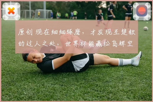 原创 现在细细琢磨,才发现王楚钦的过人之处,世界杯能赢松岛辉空是有原因的