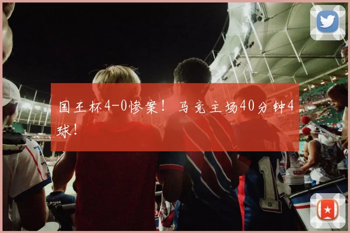 国王杯4-0惨案！马竞主场40分钟4球！