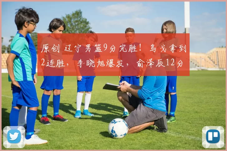 原创 辽宁男篮9分完胜！乌戈拿到2连胜，李晓旭爆发，俞泽辰12分