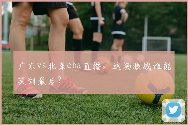 广东vs北京cba直播,这场激战谁能笑到最后?
