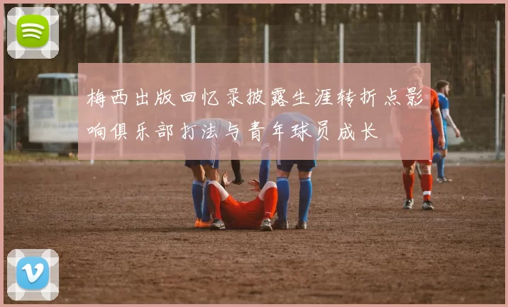 梅西出版回忆录披露生涯转折点影响俱乐部打法与青年球员成长