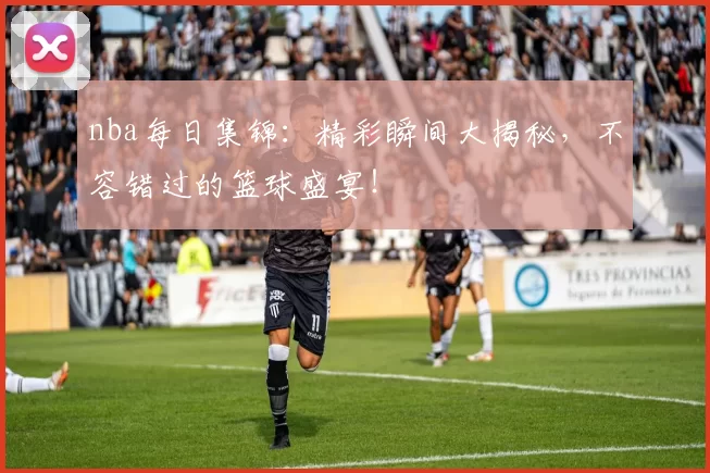 nba每日集锦：精彩瞬间大揭秘，不容错过的篮球盛宴！