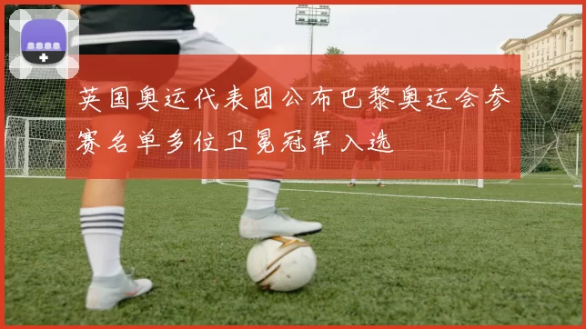 英国奥运代表团公布巴黎奥运会参赛名单多位卫冕冠军入选