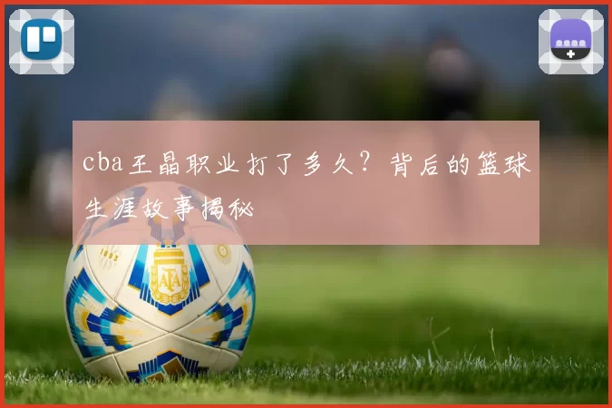 cba王晶职业打了多久？背后的篮球生涯故事揭秘