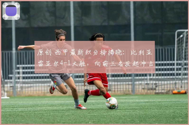 原创 西甲最新积分榜揭晓：比利亚雷亚尔4-1大胜，向前三名发起冲击