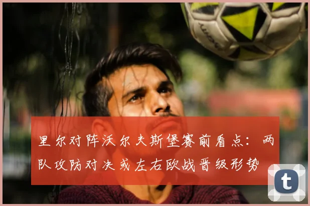里尔对阵沃尔夫斯堡赛前看点:两队攻防对决或左右欧战晋级形势