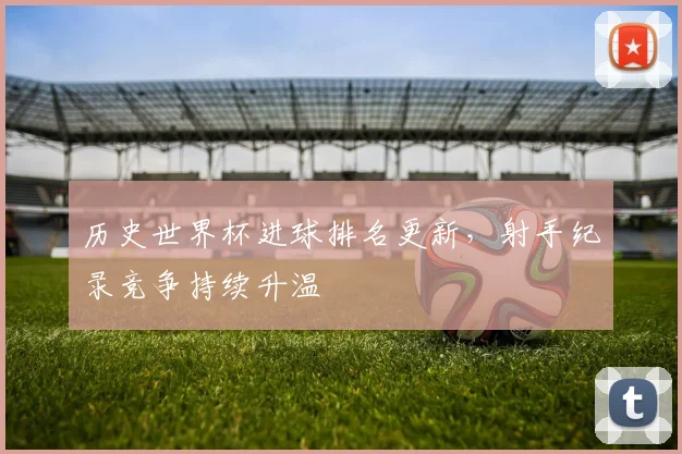 历史世界杯进球排名更新,射手纪录竞争持续升温