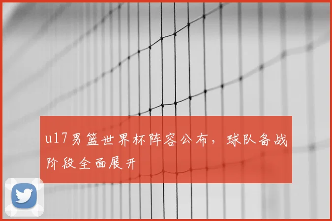 u17男篮世界杯阵容公布,球队备战阶段全面展开