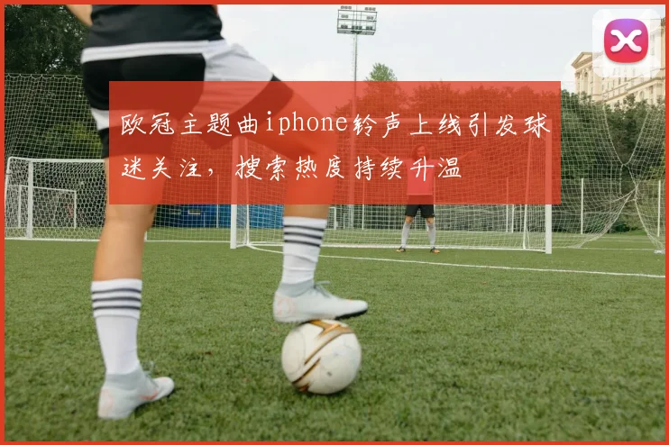 欧冠主题曲iphone铃声上线引发球迷关注，搜索热度持续升温