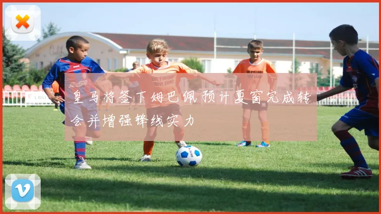 皇马将签下姆巴佩 预计夏窗完成转会并增强锋线实力