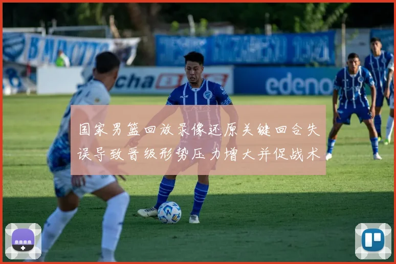 国家男篮回放录像还原关键回合失误导致晋级形势压力增大并促战术调整