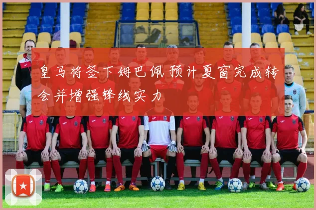 皇马将签下姆巴佩 预计夏窗完成转会并增强锋线实力