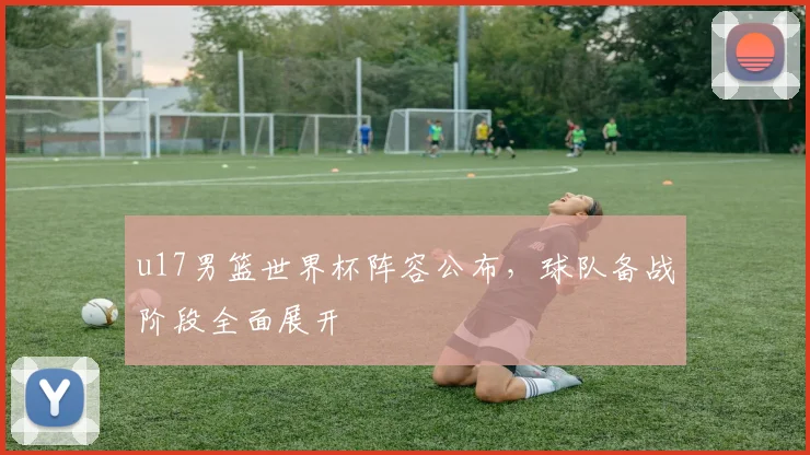 u17男篮世界杯阵容公布,球队备战阶段全面展开