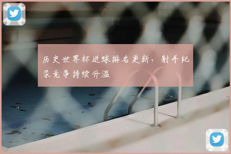 历史世界杯进球排名更新,射手纪录竞争持续升温