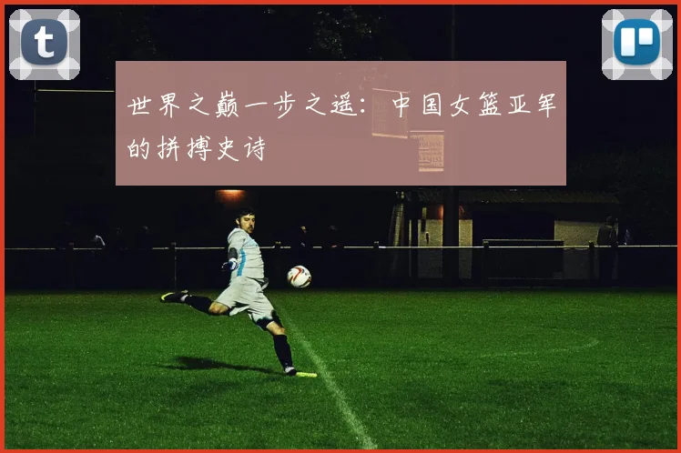 世界之巅一步之遥:中国女篮亚军的拼搏史诗